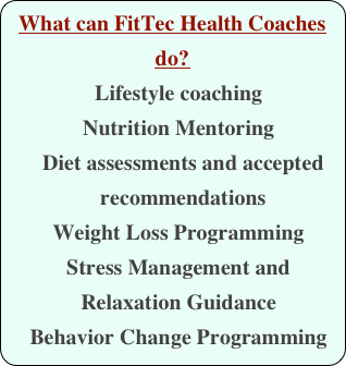 What can FitTec Health Coaches do?
Lifestyle coaching
Nutrition Mentoring
    Diet assessments and accepted
    recommendations
Weight Loss Programming
Stress Management and Relaxation Guidance
Behavior Change Programming