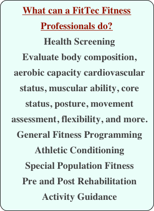 What can a FitTec Fitness Professionals do?
Health Screening
Evaluate body composition, aerobic capacity cardiovascular status, muscular ability, core status, posture, movement assessment, flexibility, and more.
General Fitness Programming
Athletic Conditioning
Special Population Fitness
Pre and Post Rehabilitation
Activity Guidance